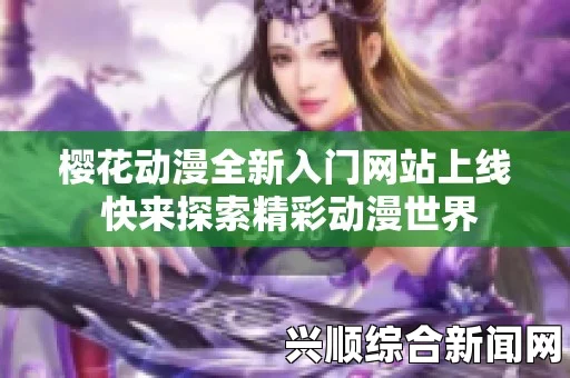 樱花动漫官方网站入门网站详细介绍，轻松掌握最新动漫资讯，畅享精彩动画世界与热门推荐